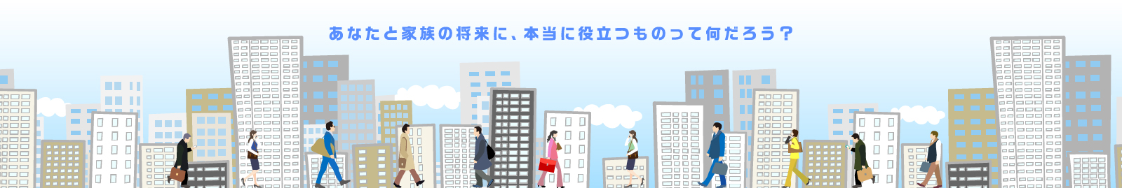 あなたと家族の将来に、本当に役立つものって何だろう？