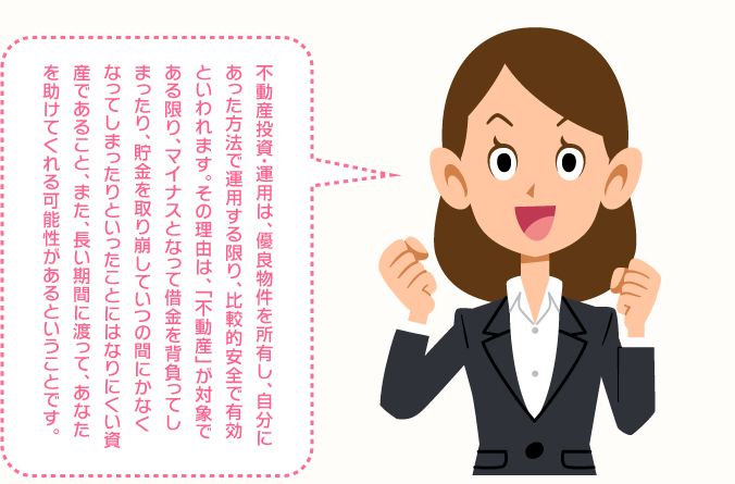 不動産投資・運用は、優良物件を所有し、自分にあった方法で運用する限り、比較的安全で有効といわれます。その理由は、「不動産」が対象である限り、マイナスとなって借金を背負ってしまったり、貯金を取り崩していつのまにかなくなってしまったり、ということになりにくい資産であること、また、長い期間に渡って、あなたを助けてくれる可能性があるということです。
