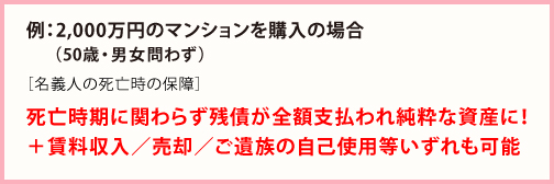 例:2,000万円のマンションを購入の場合 死亡時期に関わらず残債が全額支払われ純粋な資産に!+賃料収入/売却/ご遺族の自己使用等いずれも可能