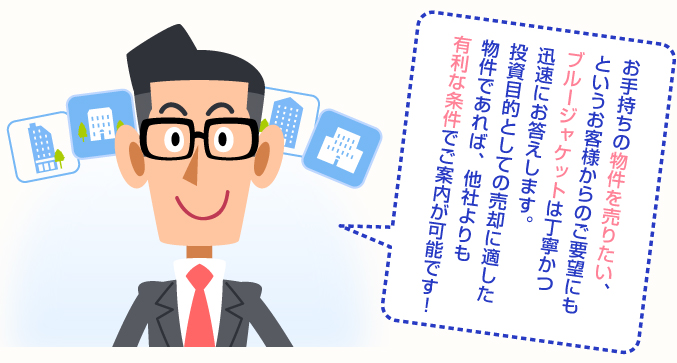 お手持ちの物件を売りたい、というお客様からのご要望にもブルージャケットは丁寧かつ迅速にお答えします。投資目的としての売却に適した物件であれば、他社よりも有利な条件でご案内が可能です！