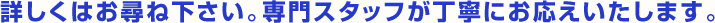 詳しくはお尋ね下さい。専門スタッフが丁寧にお応えいたします。